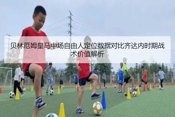 贝林厄姆皇马中场自由人定位数据对比齐达内时期战术价值解析