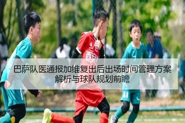 巴萨队医通报加维复出后出场时间管理方案解析与球队规划前瞻