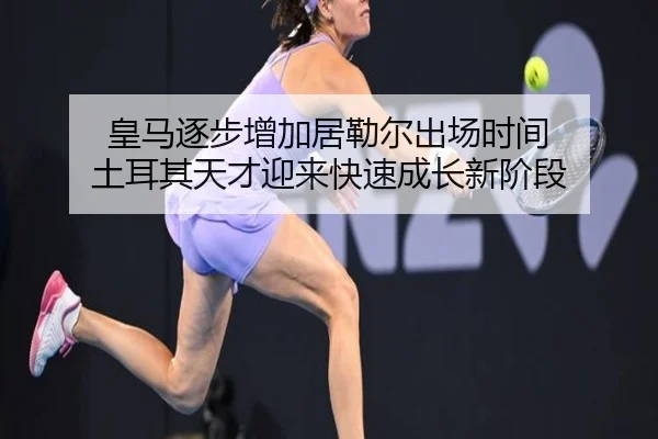 皇马逐步增加居勒尔出场时间 土耳其天才迎来快速成长新阶段