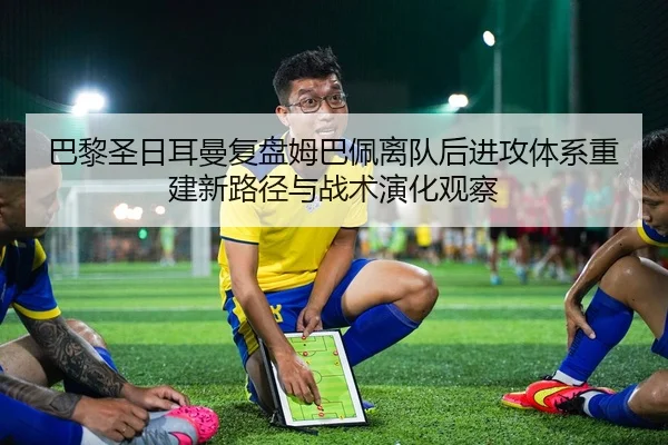 巴黎圣日耳曼复盘姆巴佩离队后进攻体系重建新路径与战术演化观察