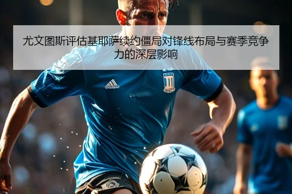 尤文图斯评估基耶萨续约僵局对锋线布局与赛季竞争力的深层影响