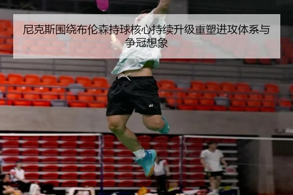 尼克斯围绕布伦森持球核心持续升级重塑进攻体系与争冠想象