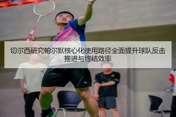 切尔西研究帕尔默核心化使用路径全面提升球队反击推进与终结效率