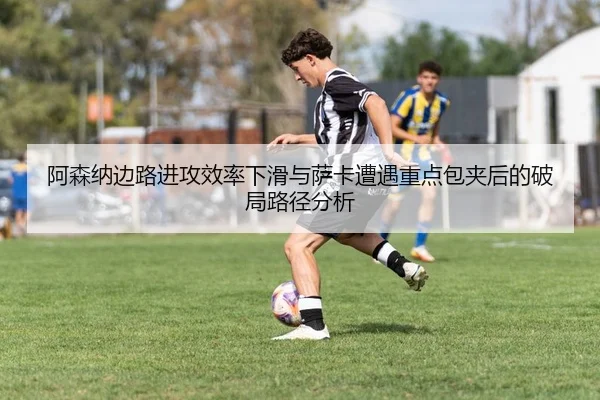 阿森纳边路进攻效率下滑与萨卡遭遇重点包夹后的破局路径分析